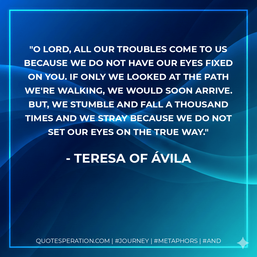 O Lord, all our troubles come to us because we do not have our eyes fixed on you. If only we looked at the path we're walking, we would soon arrive. But, we stumble and fall a thousand times and we stray because we do not set our eyes on the true Way. - Teresa of Ávila