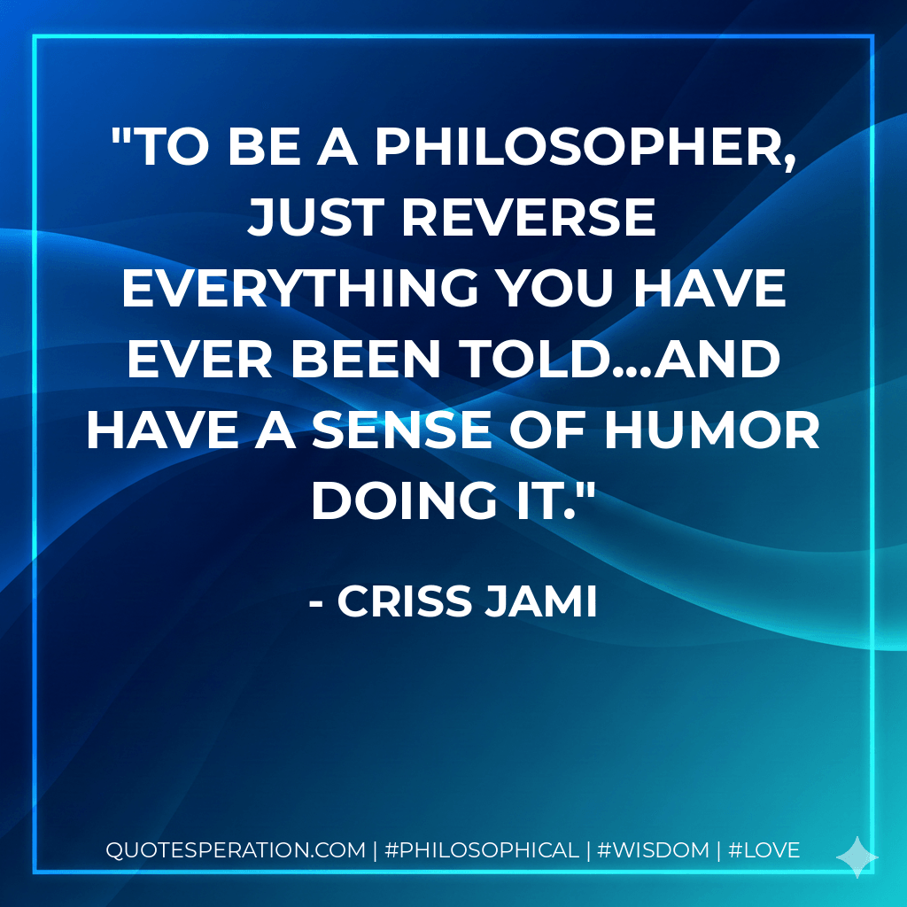 To be a philosopher, just reverse everything you have ever been told...and have a sense of humor doing it. - Criss Jami