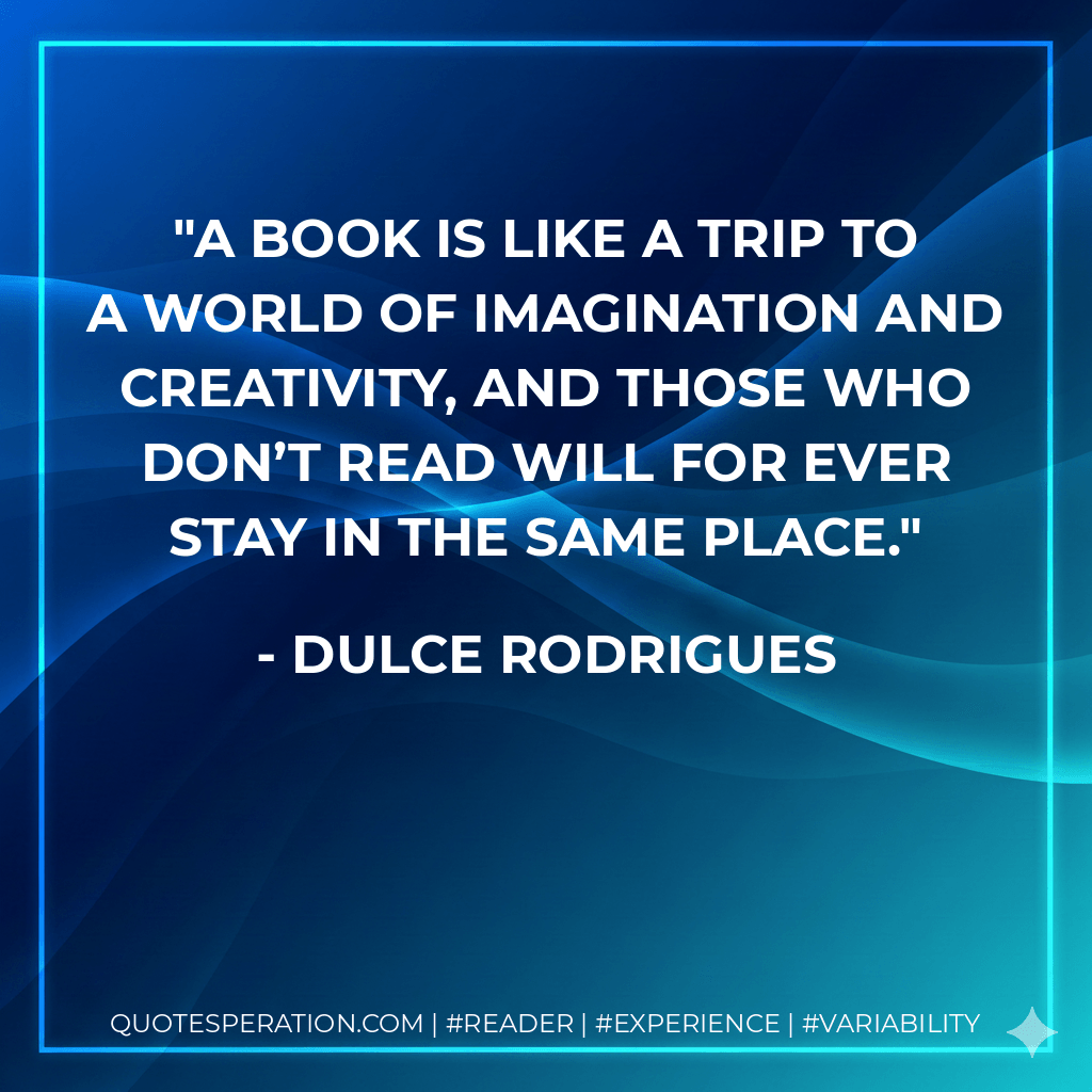 A book is like a trip to a world of imagination and creativity, and those who don’t read will for ever stay in the same place. - Dulce Rodrigues