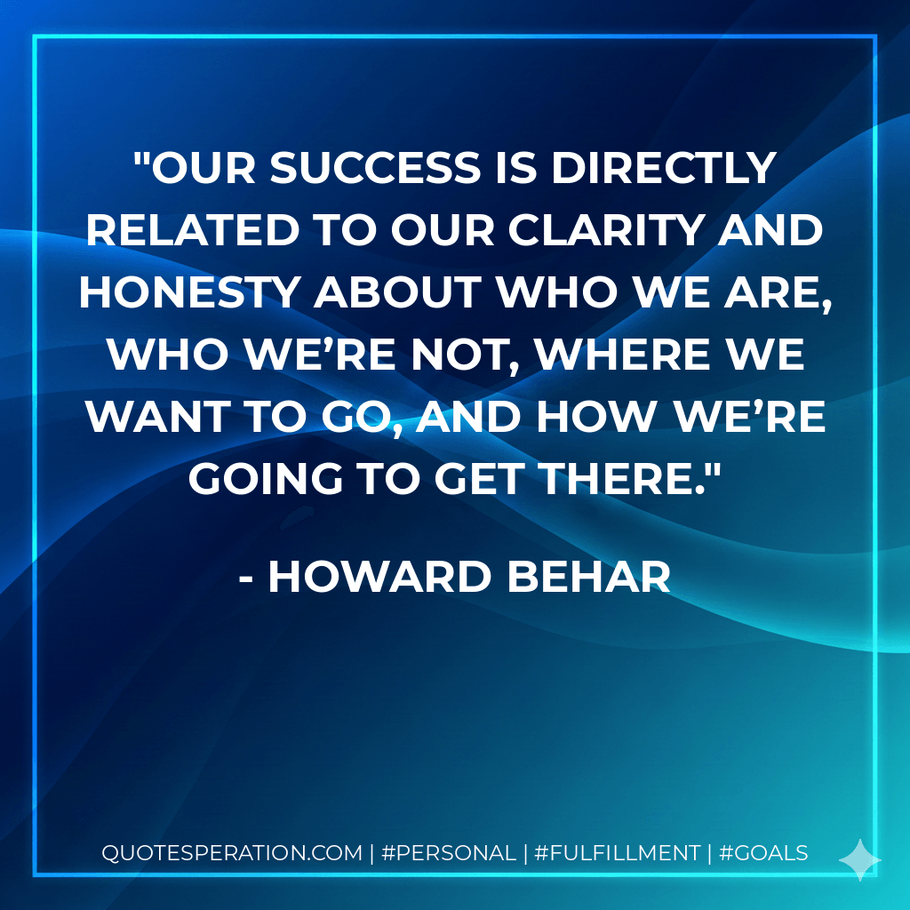 Our success is directly related to our clarity and honesty about who we are, who we’re not, where we want to go, and how we’re going to get there. - Howard Behar