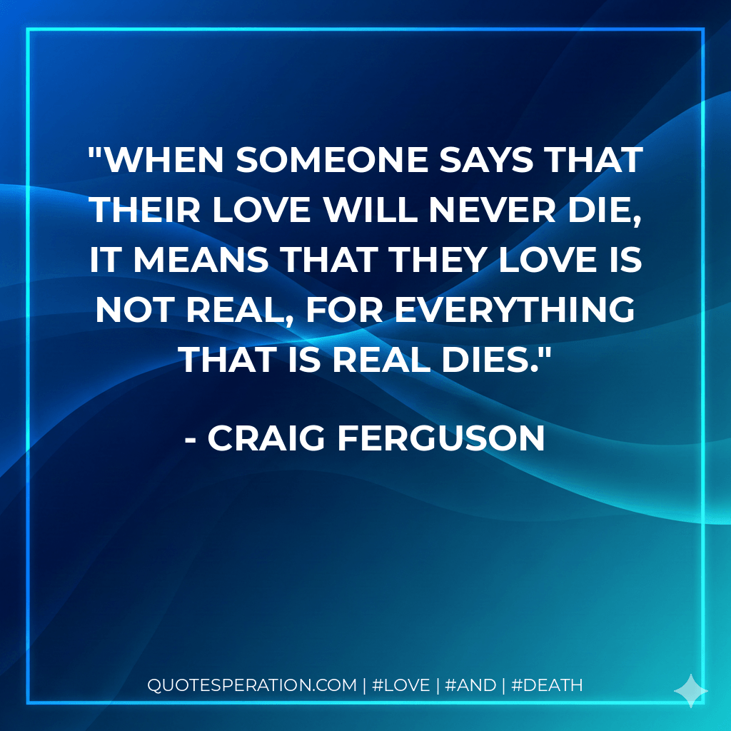 When someone says that their love will never die, it means that they love is not real, for everything that is real dies. - Craig ferguson