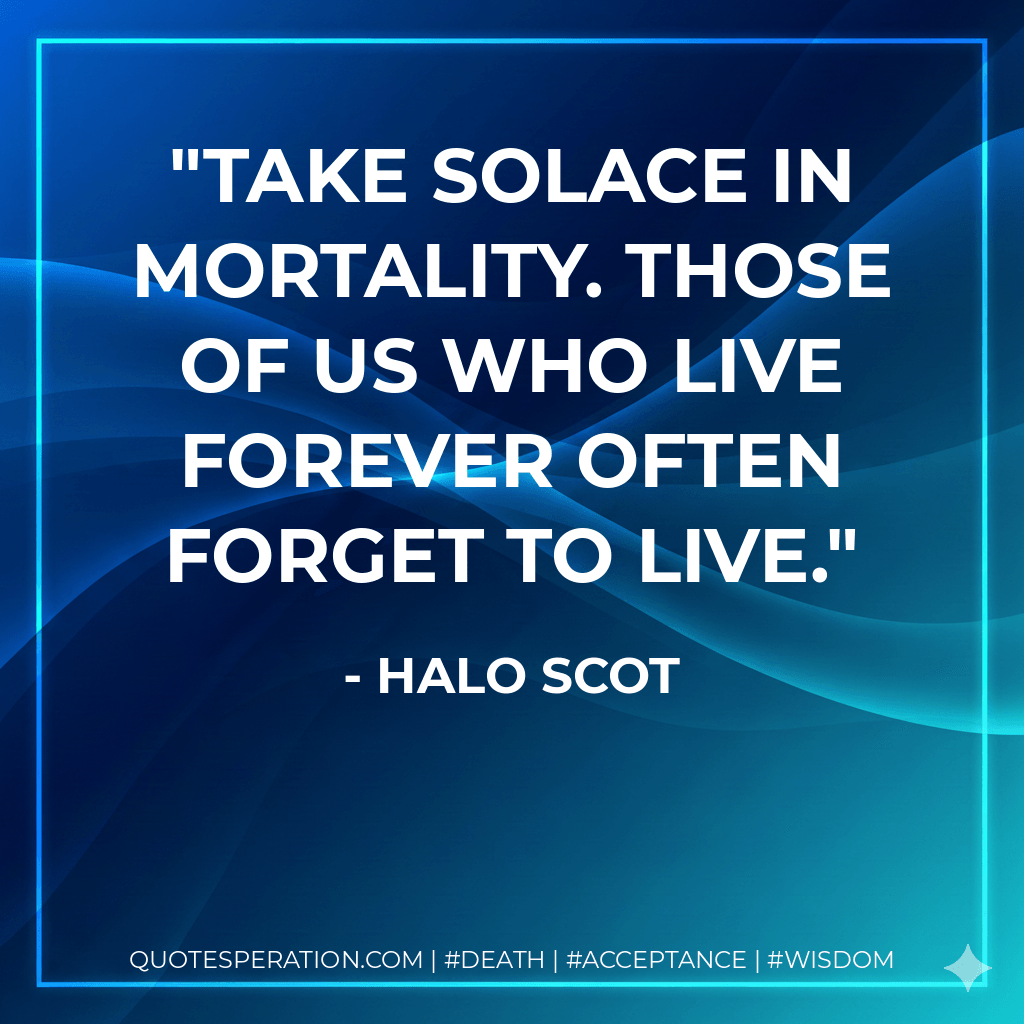 Take solace in mortality. Those of us who live forever often forget to live. - Halo Scot