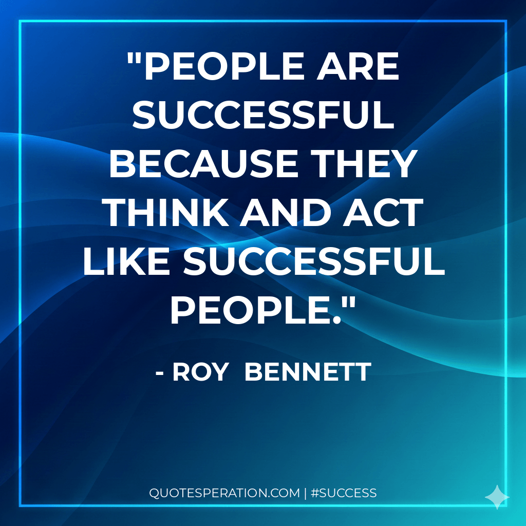 People are successful because they think and act like successful people. - Roy Bennett