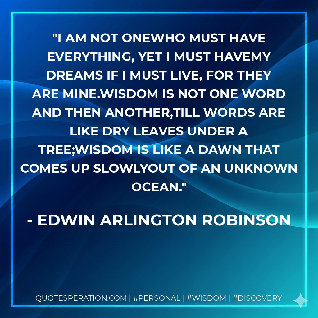 I am not oneWho must have everything, yet I must haveMy dreams if I must live, for they are mine.Wisdom is not one word and then another,Till words are like dry leaves under a tree;Wisdom is like a dawn that comes up slowlyOut of an unknown ocean. - Edwin Arlington Robinson