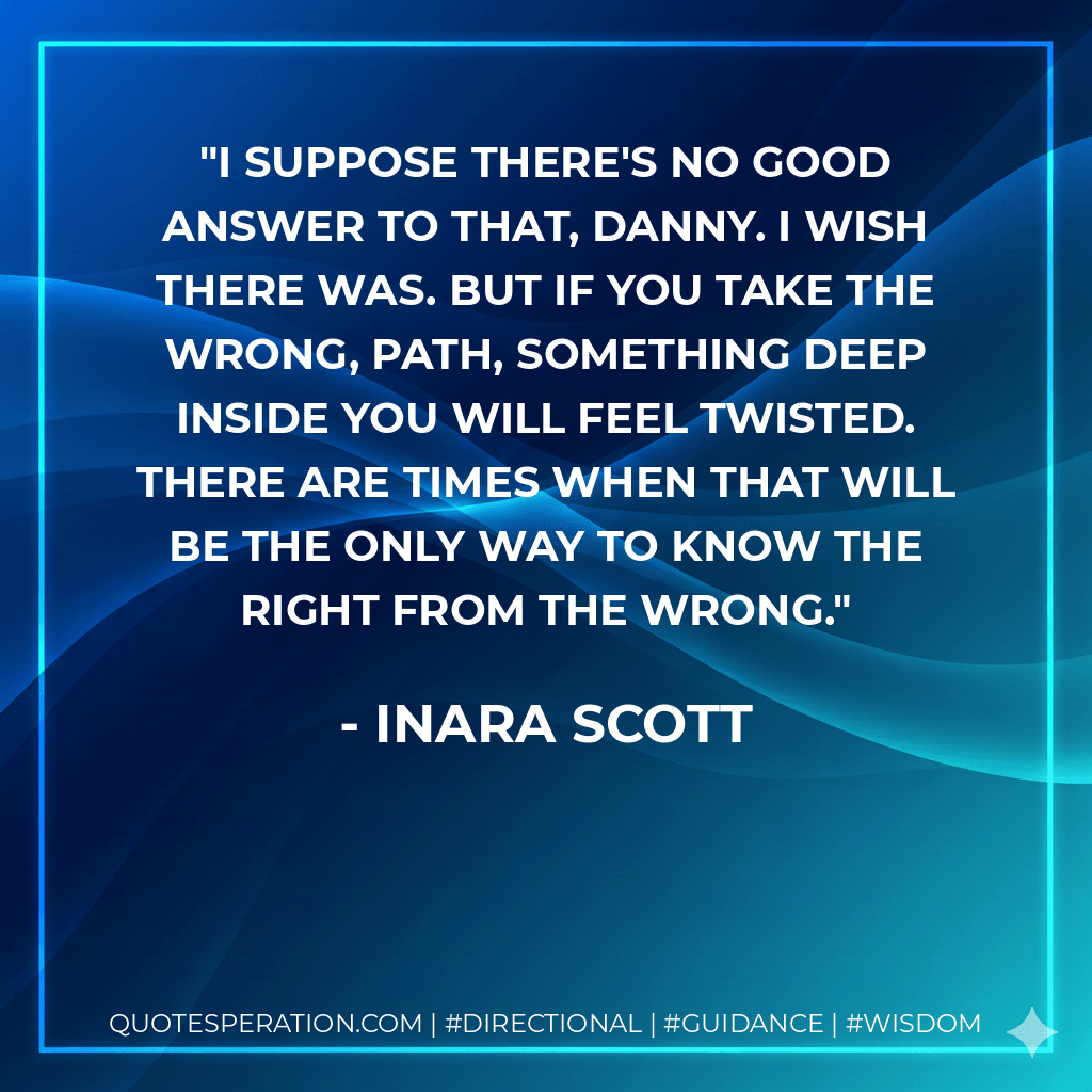 I suppose there's no good answer to that, Danny. I wish there was. But if you take the wrong, path, something deep inside you will feel twisted. There are times when that will be the only way to know the right from the wrong. - Inara Scott