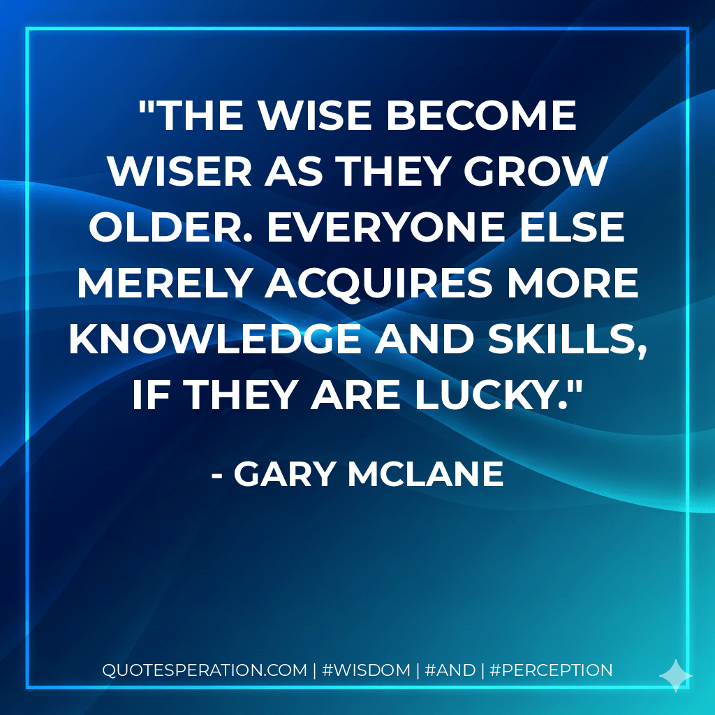 The wise become wiser as they grow older. Everyone else merely acquires more knowledge and skills, if they are lucky. - Gary McLane