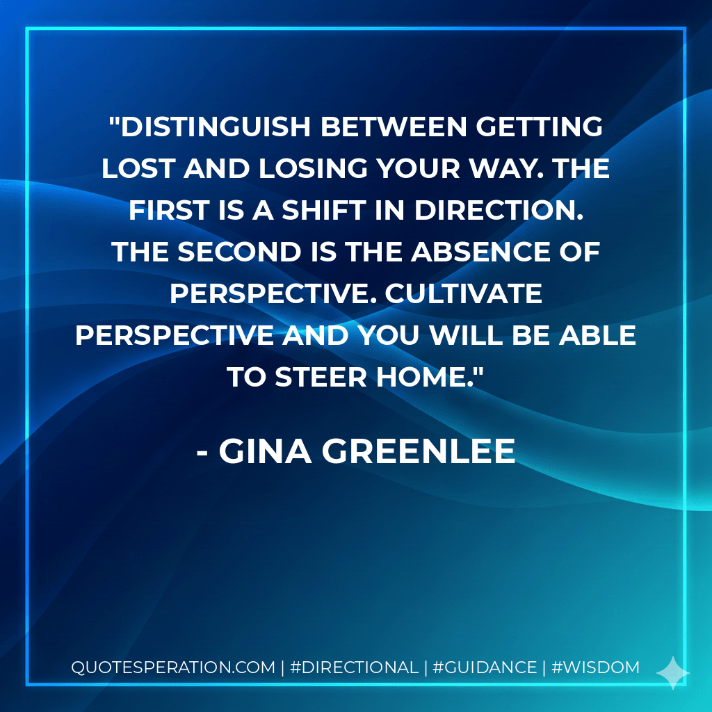 Distinguish between getting lost and losing your way. The first is a shift in direction. The second is the absence of perspective. Cultivate perspective and you will be able to steer home. - Gina Greenlee