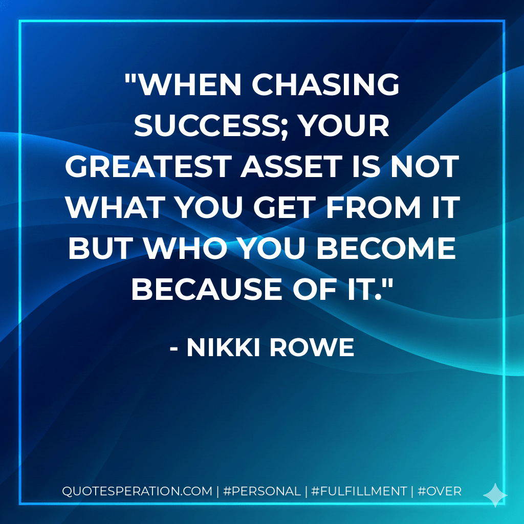 When chasing success; Your greatest asset is not what you get from it but who you become because of it. - Nikki Rowe