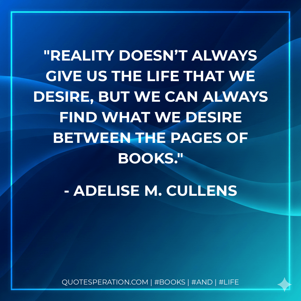 Reality doesn’t always give us the life that we desire, but we can always find what we desire between the pages of books. - Adelise M. Cullens