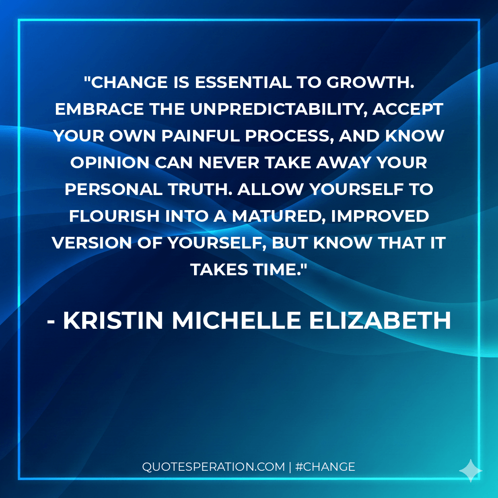 Change is essential to growth. Embrace the unpredictability, accept your own painful process, and know opinion can never take away your personal truth. Allow yourself to flourish into a matured, improved version of yourself, but know that it takes time.