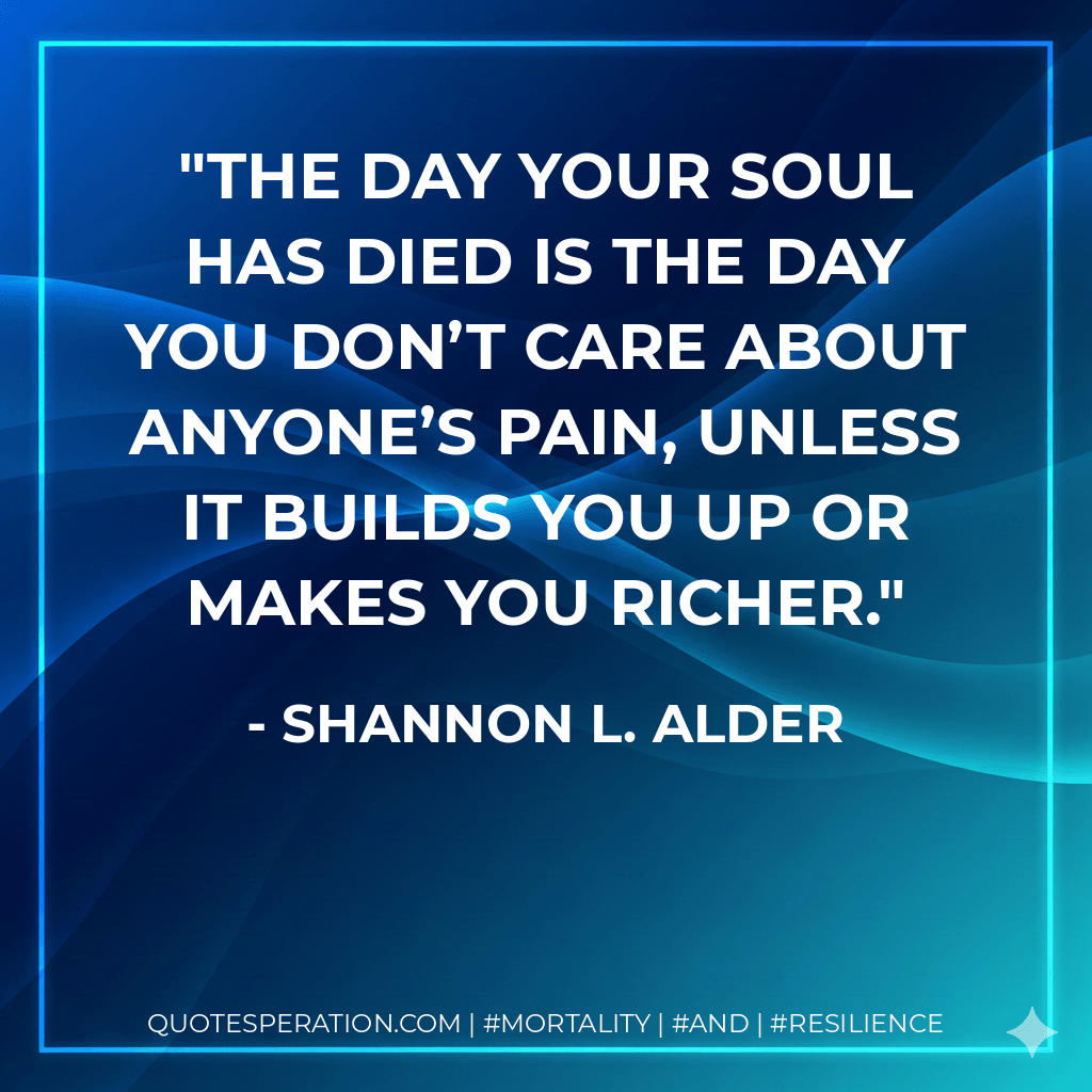 The day your soul has died is the day you don’t care about anyone’s pain, unless it builds you up or makes you richer. - Shannon L. Alder