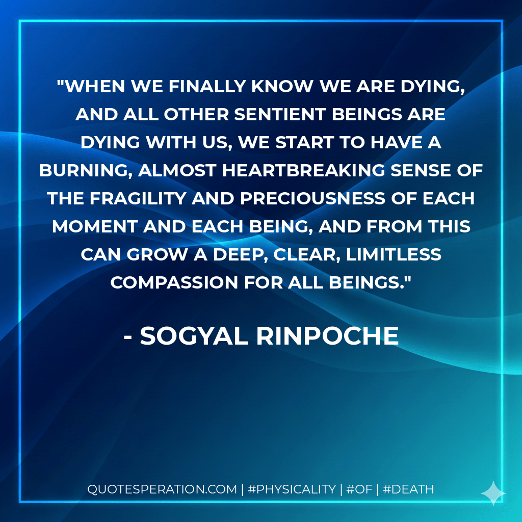 when we finally know we are dying, and all other sentient beings are dying with us, we start to have a burning, almost heartbreaking sense of the fragility and preciousness of each moment and each being, and from this can grow a deep, clear, limitless compassion for all beings. - Sogyal Rinpoche