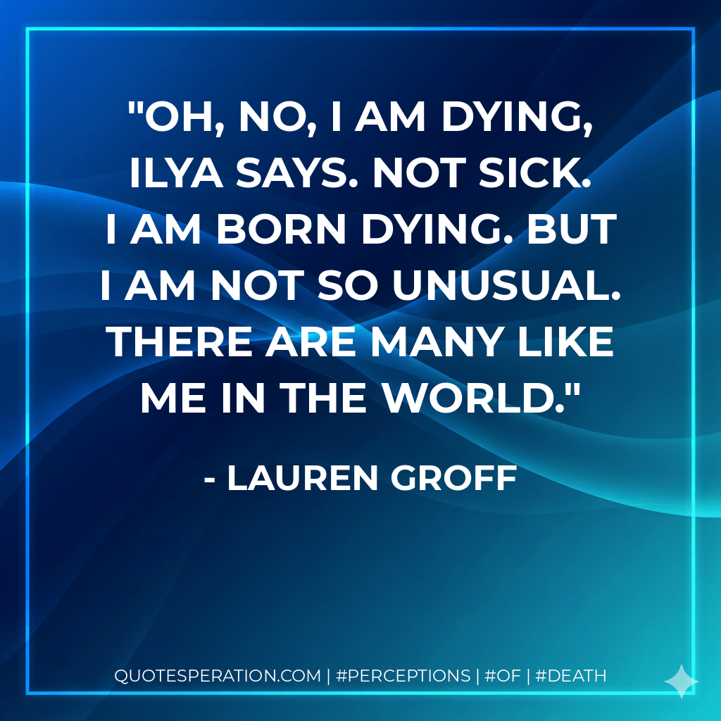 Oh, no, I am dying, Ilya says. Not sick. I am born dying. But I am not so unusual. There are many like me in the world. - Lauren Groff
