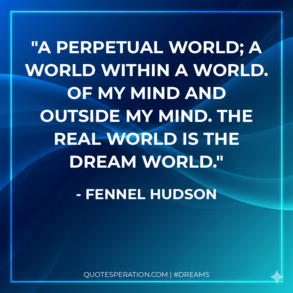 A perpetual world; a world within a world. Of my mind and outside my mind. The real world is the dream world.