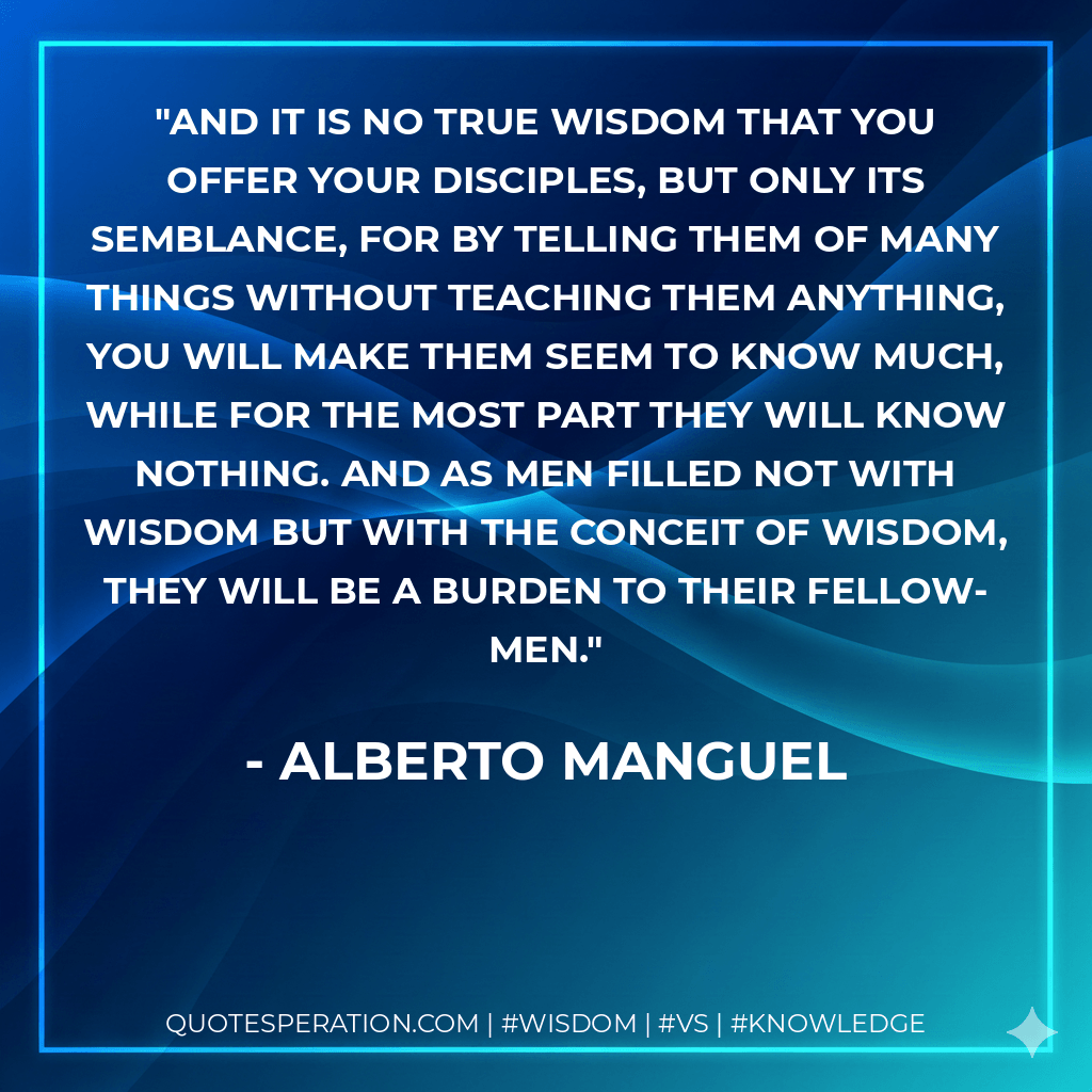 And it is no true wisdom that you offer your disciples, but only its semblance, for by telling them of many things without teaching them anything, you will make them seem to know much, while for the most part they will know nothing. And as men filled not with wisdom but with the conceit of wisdom, they will be a burden to their fellow-men. - Alberto Manguel