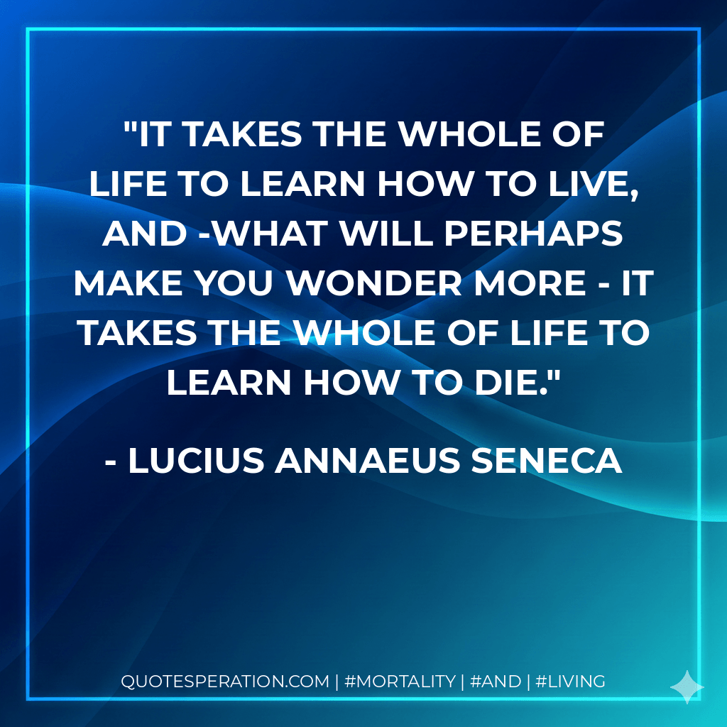 It takes the whole of life to learn how to live, and -what will perhaps make you wonder more - it takes the whole of life to learn how to die. - Lucius Annaeus Seneca