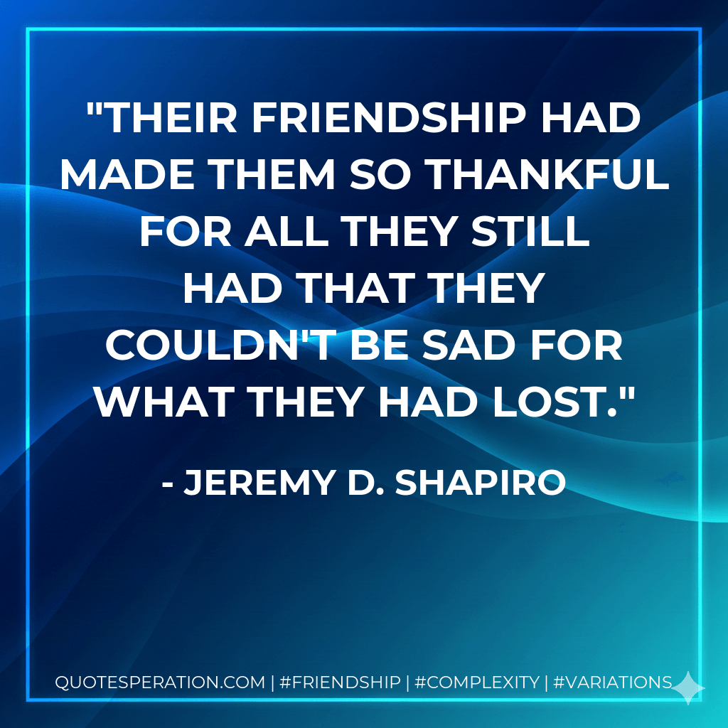 Their friendship had made them so thankful for all they still had that they couldn't be sad for what they had lost. - Jeremy D. Shapiro