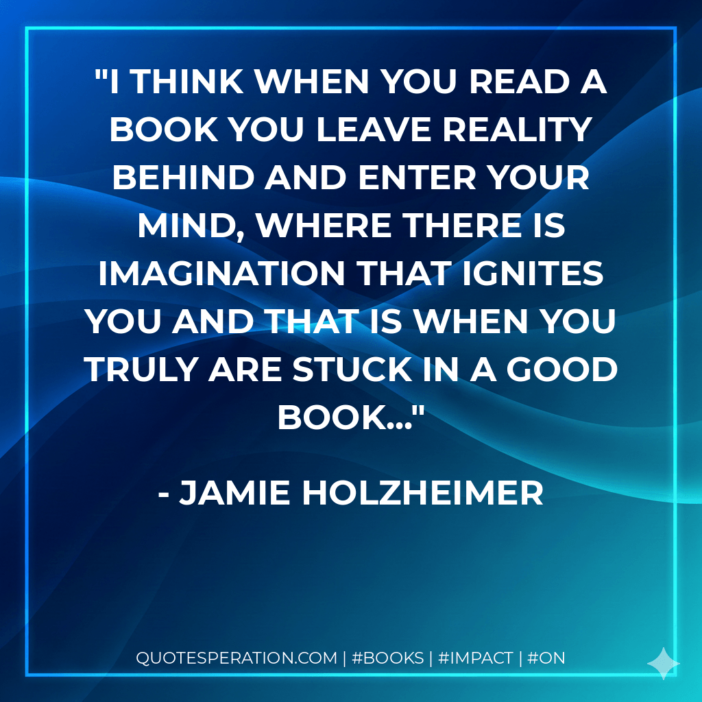 I think when you read a book you leave reality behind and enter your mind, where there is imagination that ignites you and that is when you truly are stuck in a good book... - Jamie Holzheimer