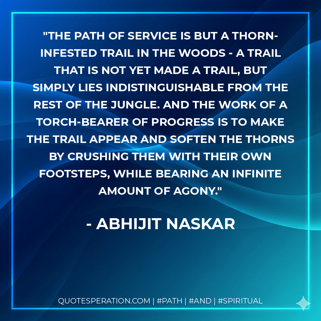 The path of service is but a thorn-infested trail in the woods - a trail that is not yet made a trail, but simply lies indistinguishable from the rest of the jungle. And the work of a torch-bearer of progress is to make the trail appear and soften the thorns by crushing them with their own footsteps, while bearing an infinite amount of agony. - Abhijit Naskar