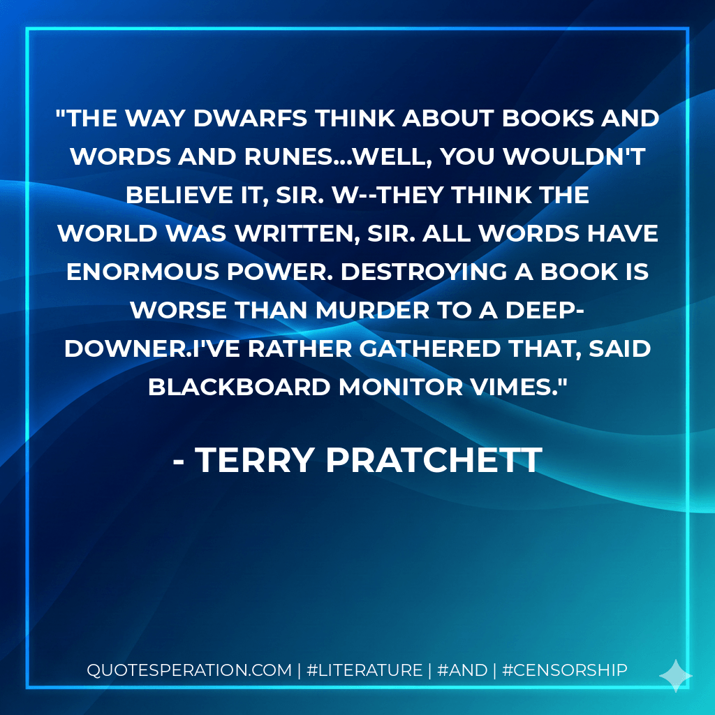 the way dwarfs think about books and words and runes...well, you wouldn't believe it, sir. W--they think the world was written, sir. All words have enormous power. Destroying a book is worse than murder to a deep-downer.I've rather gathered that, said Blackboard Monitor Vimes. - Terry Pratchett