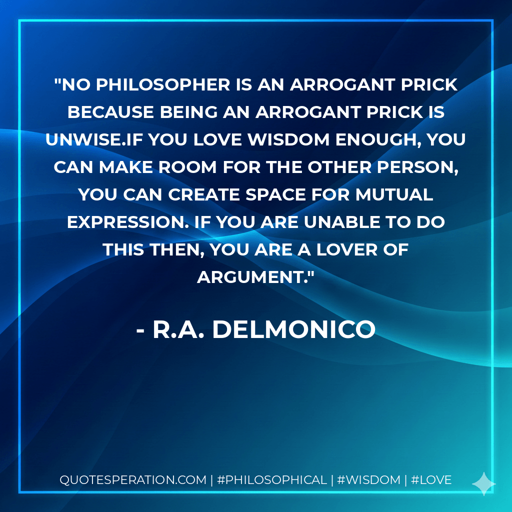 No philosopher is an arrogant prick because being an arrogant prick is unwise.If you love wisdom enough, you can make room for the other person, you can create space for mutual expression. If you are unable to do this then, you are a lover of argument. - R.A. Delmonico