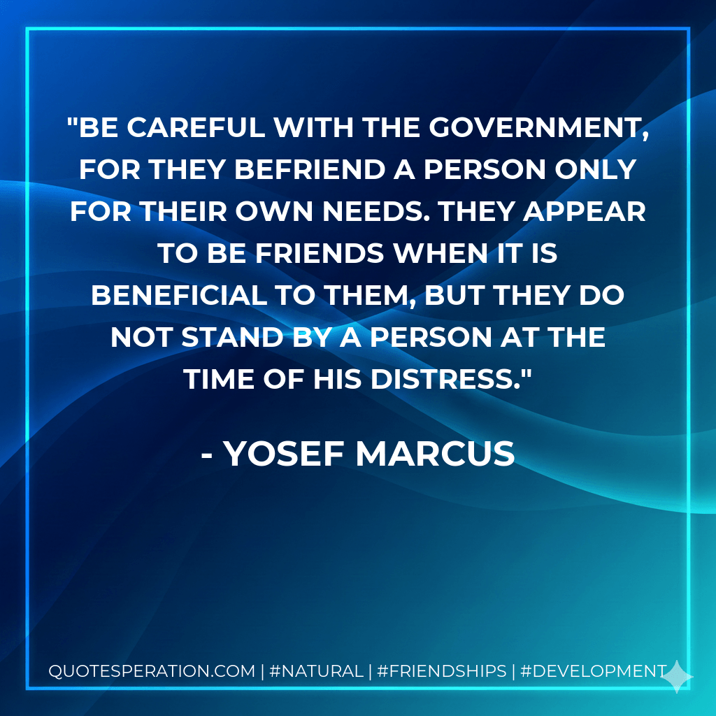 Be careful with the government, for they befriend a person only for their own needs. They appear to be friends when it is beneficial to them, but they do not stand by a person at the time of his distress. - Yosef Marcus