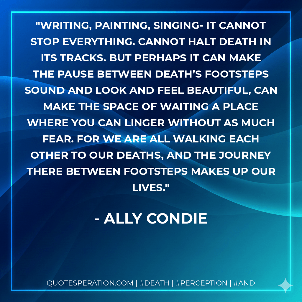 Writing, painting, singing- it cannot stop everything. Cannot halt death in its tracks. But perhaps it can make the pause between death’s footsteps sound and look and feel beautiful, can make the space of waiting a place where you can linger without as much fear. For we are all walking each other to our deaths, and the journey there between footsteps makes up our lives. - Ally Condie