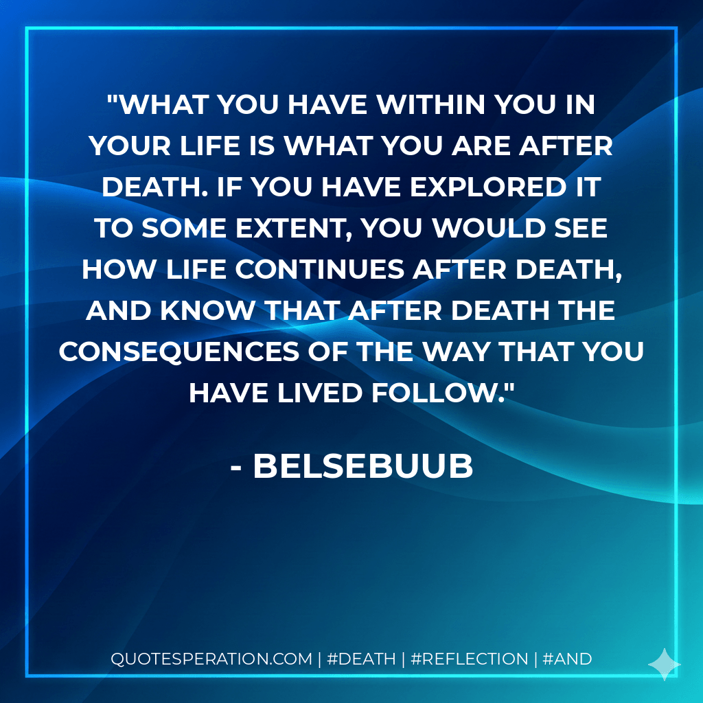 What you have within you in your life is what you are after death. If you have explored it to some extent, you would see how life continues after death, and know that after death the consequences of the way that you have lived follow. - Belsebuub