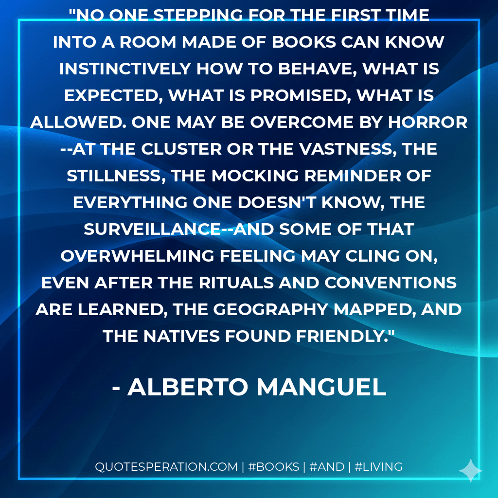 No one stepping for the first time into a room made of books can know instinctively how to behave, what is expected, what is promised, what is allowed. One may be overcome by horror--at the cluster or the vastness, the stillness, the mocking reminder of everything one doesn't know, the surveillance--and some of that overwhelming feeling may cling on, even after the rituals and conventions are learned, the geography mapped, and the natives found friendly. - Alberto Manguel