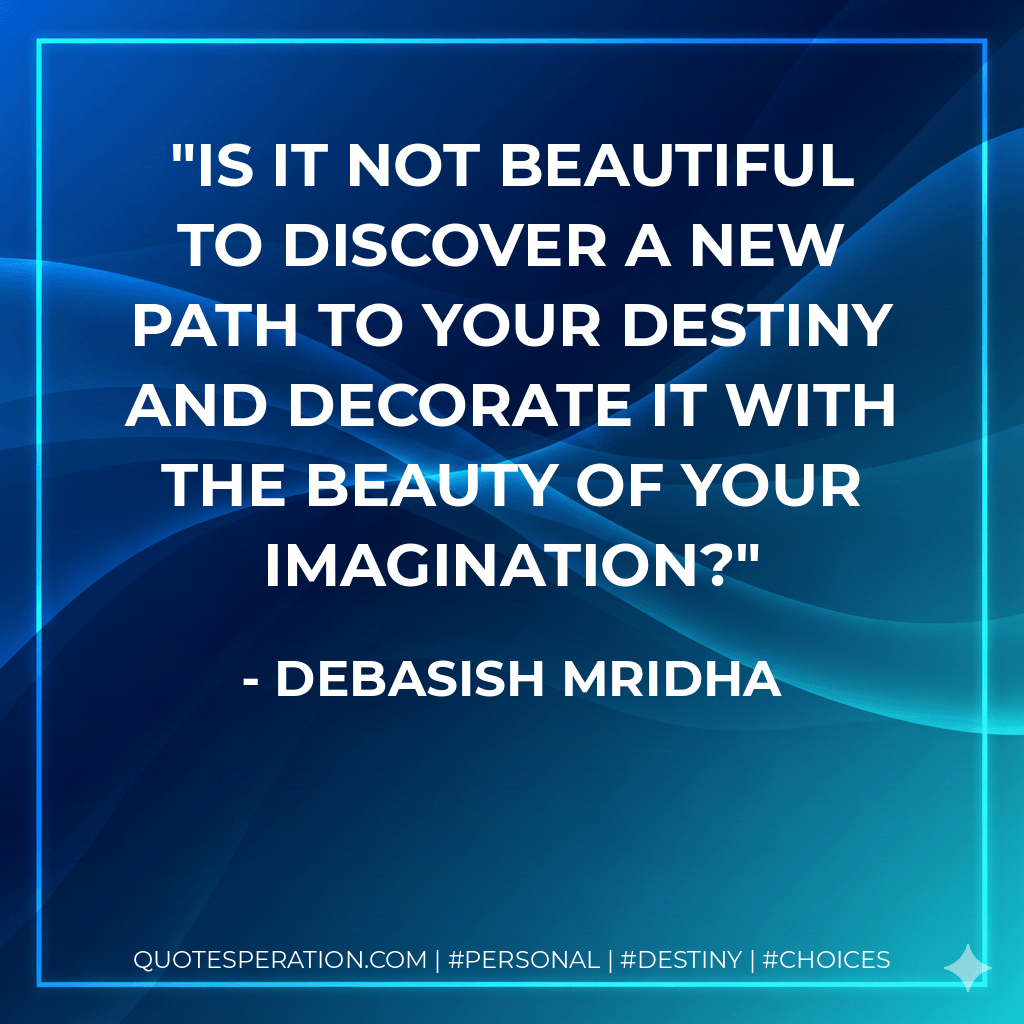 Is it not beautiful to discover a new path to your destiny and decorate it with the beauty of your imagination? - Debasish Mridha