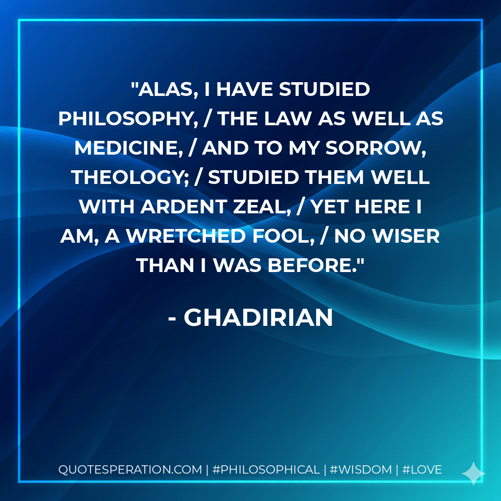 Alas, I have studied philosophy, / the law as well as medicine, / and to my sorrow, theology; / studied them well with ardent zeal, / yet here I am, a wretched fool, / no wiser than I was before. - ghadirian