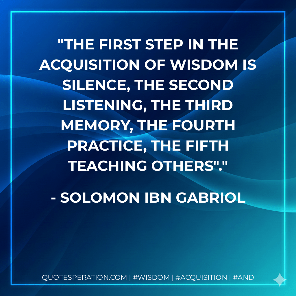 The first step in the acquisition of wisdom is silence, the second listening, the third memory, the fourth practice, the fifth teaching others". - Solomon Ibn Gabriol