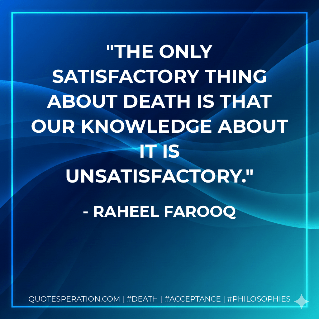The only satisfactory thing about death is that our knowledge about it is unsatisfactory. - Raheel Farooq