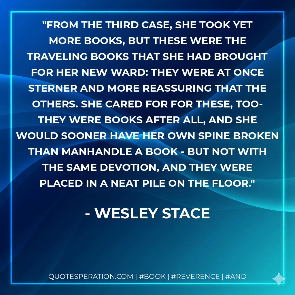 From the third case, she took yet more books, but these were the traveling books that she had brought for her new ward: they were at once sterner and more reassuring that the others. She cared for for these, too- they were books after all, and she would sooner have her own spine broken than manhandle a book - but not with the same devotion, and they were placed in a neat pile on the floor. - Wesley Stace