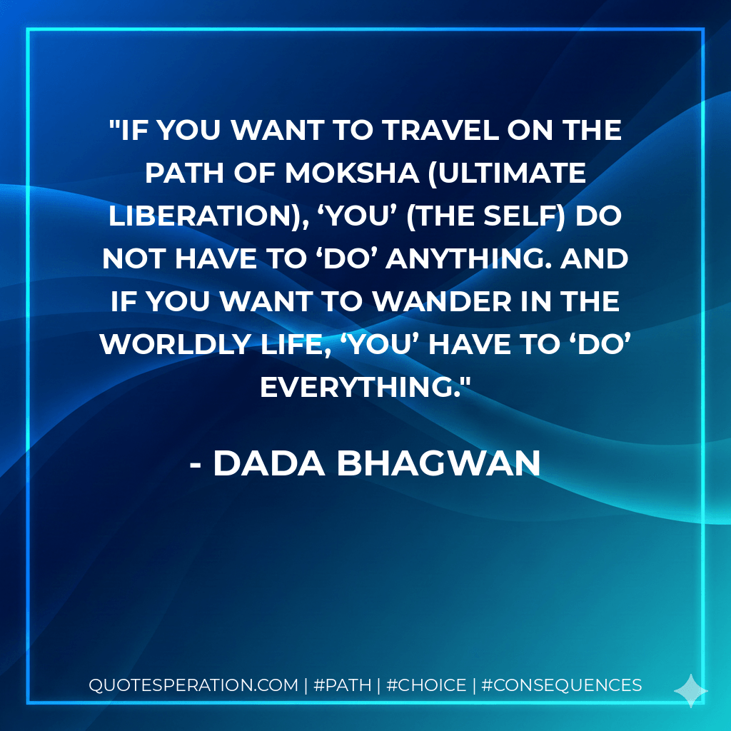 If you want to travel on the path of moksha (ultimate liberation), ‘You’ (the Self) do not have to ‘do’ anything. And if you want to wander in the worldly life, ‘You’ have to ‘do’ everything. - Dada Bhagwan