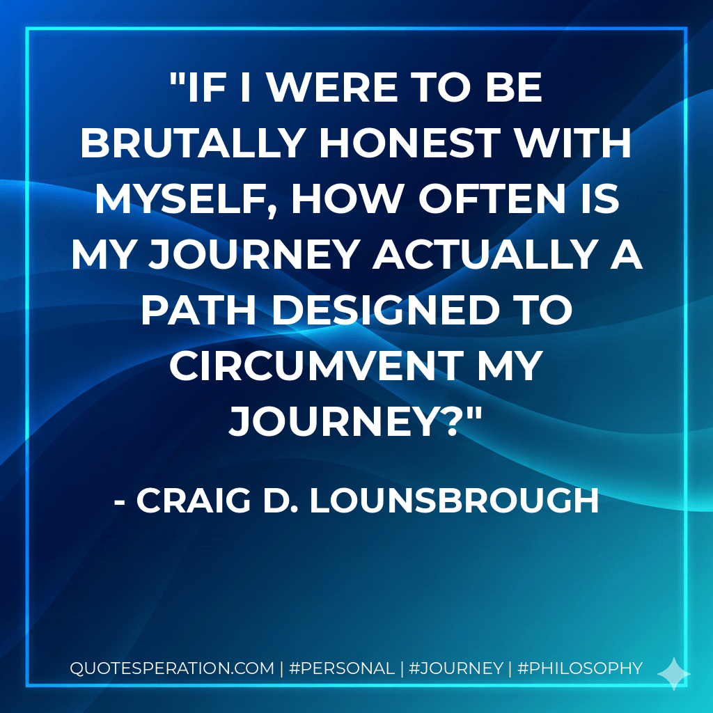 If I were to be brutally honest with myself, how often is my journey actually a path designed to circumvent my journey? - Craig D. Lounsbrough