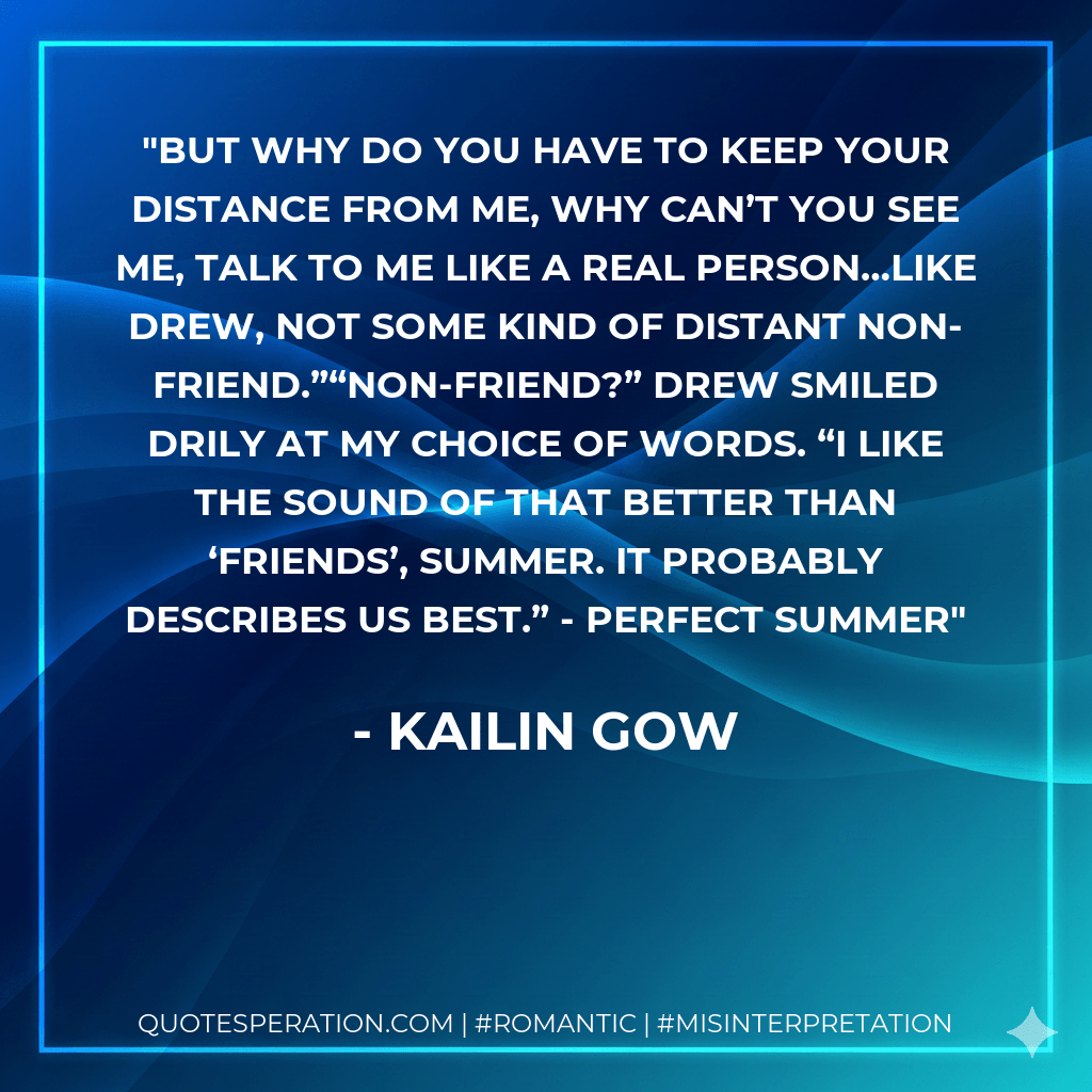 But why do you have to keep your distance from me, why can’t you see me, talk to me like a real person…like Drew, not some kind of distant non-friend.”“Non-friend?” Drew smiled drily at my choice of words. “I like the sound of that better than ‘friends’, Summer. It probably describes us best.” - Perfect Summer
