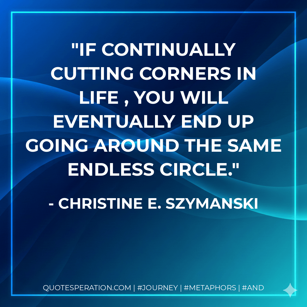 If continually cutting corners in life , you will eventually end up going around the same endless circle. - Christine E. Szymanski