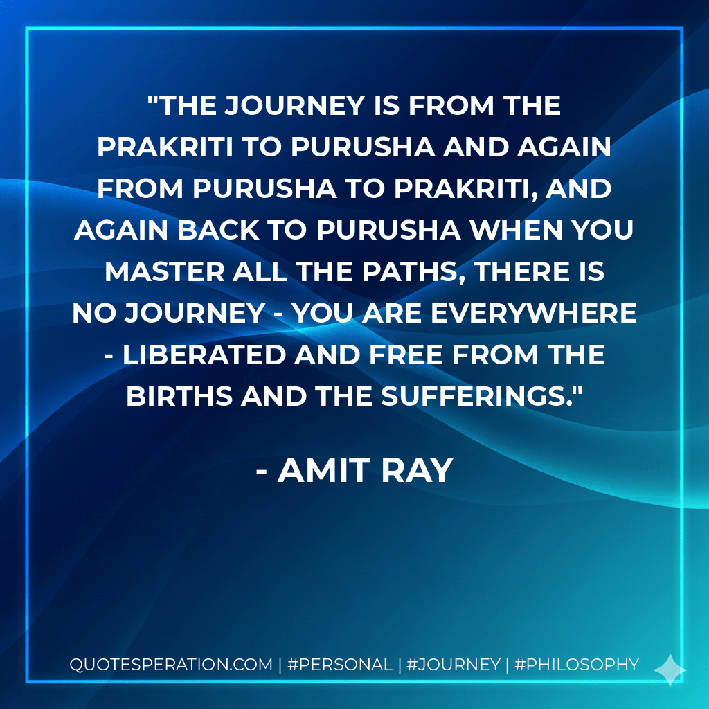 The journey is from the Prakriti to Purusha and again from Purusha to Prakriti, and again back to Purusha when you master all the paths, there is no journey - you are everywhere - liberated and free from the births and the sufferings. - Amit Ray