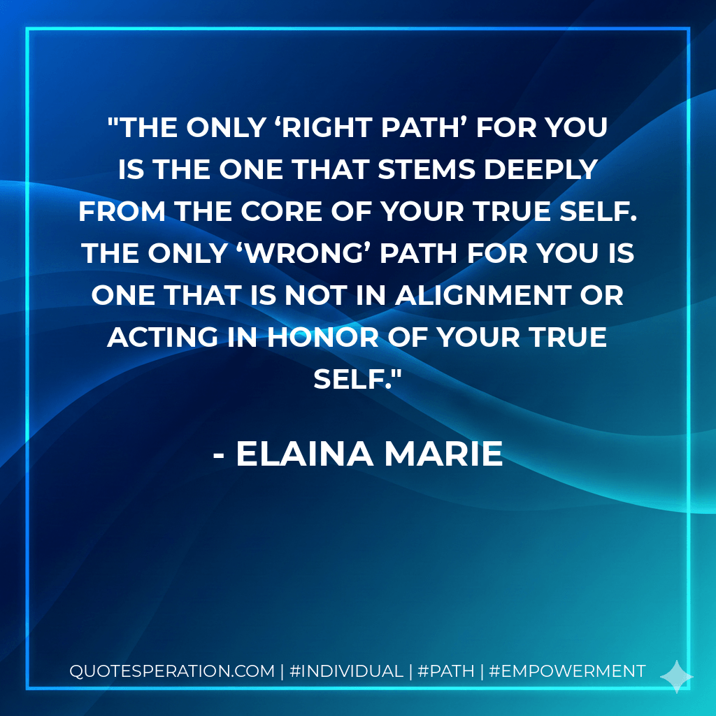The only ‘right path’ for you is the one that stems deeply from the core of your true self. The only ‘wrong’ path for you is one that is not in alignment or acting in honor of your true self. - Elaina Marie