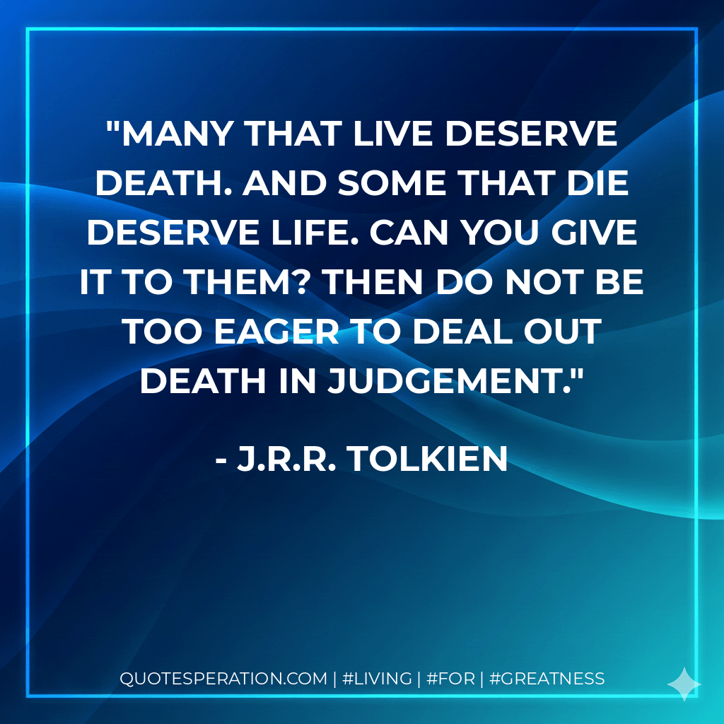 Many that live deserve death. And some that die deserve life. Can you give it to them? Then do not be too eager to deal out death in judgement. - J.R.R. Tolkien