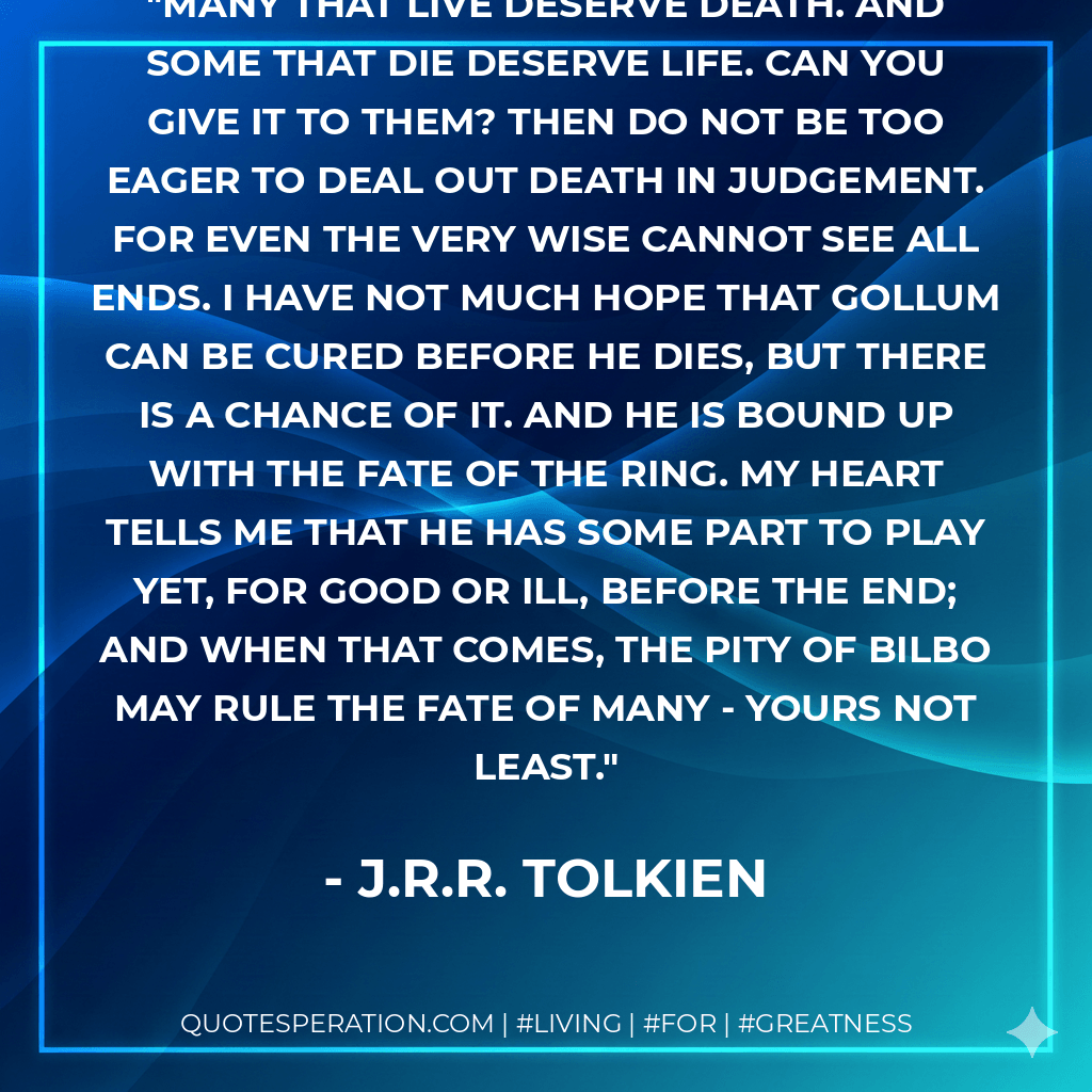 Many that live deserve death. And some that die deserve life. Can you give it to them? Then do not be too eager to deal out death in judgement. For even the very wise cannot see all ends. I have not much hope that Gollum can be cured before he dies, but there is a chance of it. And he is bound up with the fate of the Ring. My heart tells me that he has some part to play yet, for good or ill, before the end; and when that comes, the pity of Bilbo may rule the fate of many - yours not least. - J.R.R. Tolkien