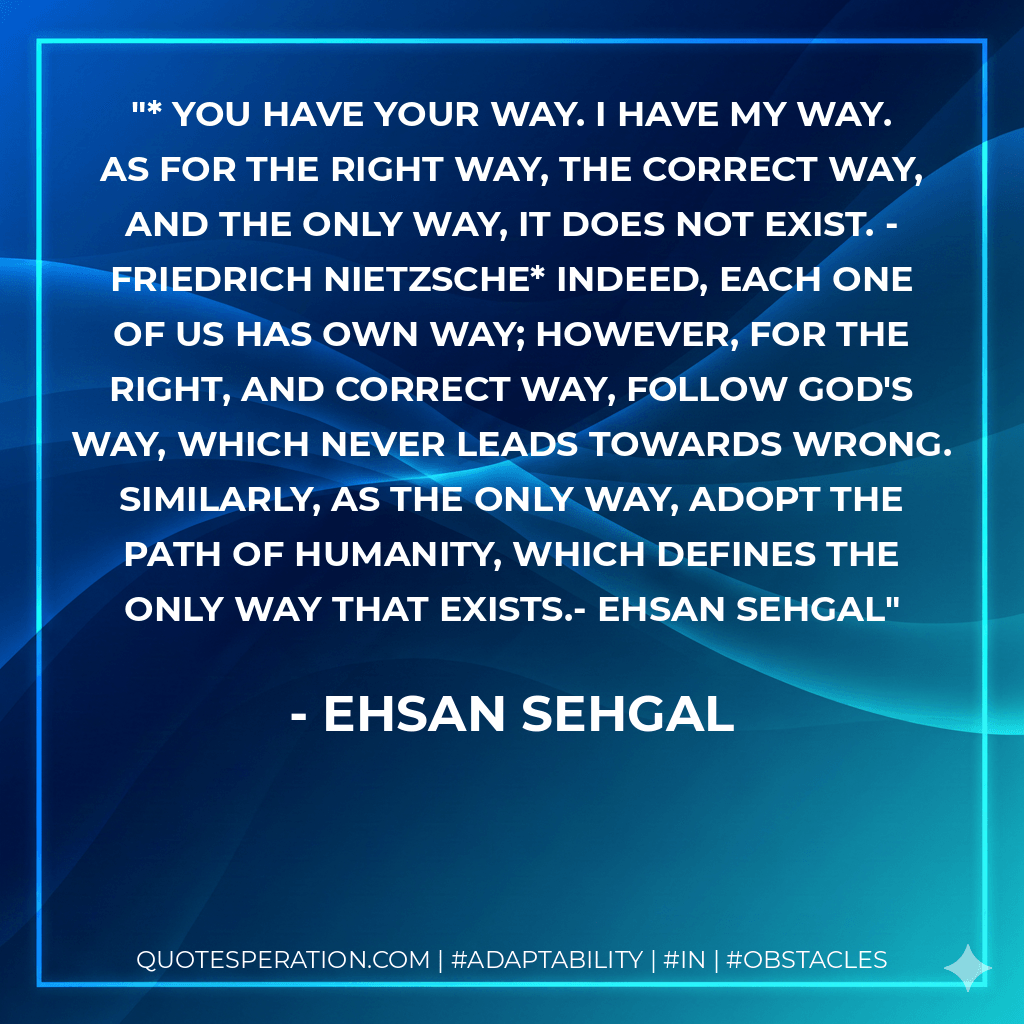 * You have your way. I have my way. As for the right way, the correct way, and the only way, it does not exist. - Friedrich Nietzsche* Indeed, each one of us has own way; however, for the right, and correct way, follow God's way, which never leads towards wrong. Similarly, as the only way, adopt the path of humanity, which defines the only way that exists.- Ehsan Sehgal - Ehsan Sehgal