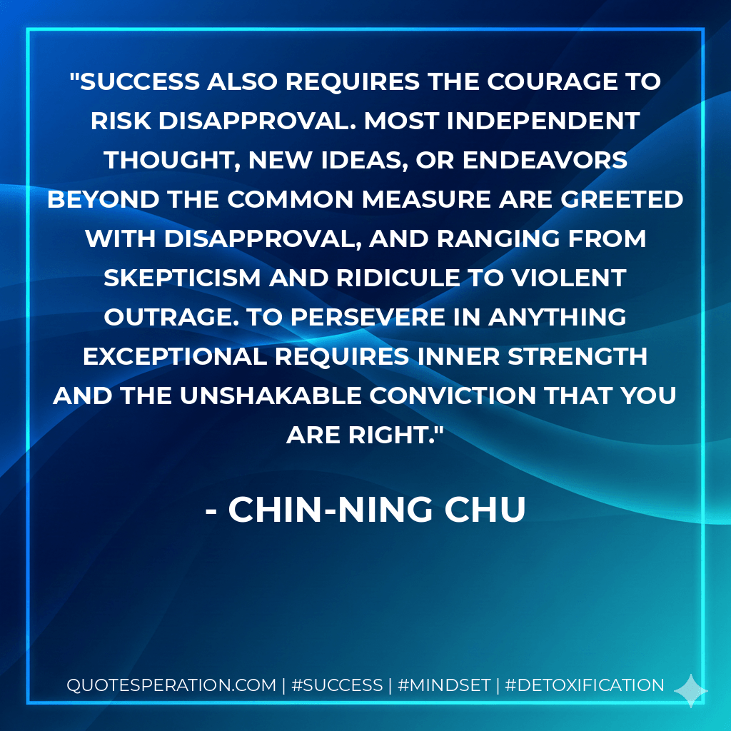 Success also requires the courage to risk disapproval. Most independent thought, new ideas, or endeavors beyond the common measure are greeted with disapproval, and ranging from skepticism and ridicule to violent outrage. To persevere in anything exceptional requires inner strength and the unshakable conviction that you are right. - Chin-Ning Chu