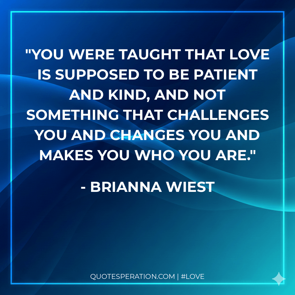 You were taught that love is supposed to be patient and kind, and not something that challenges you and changes you and makes you who you are.