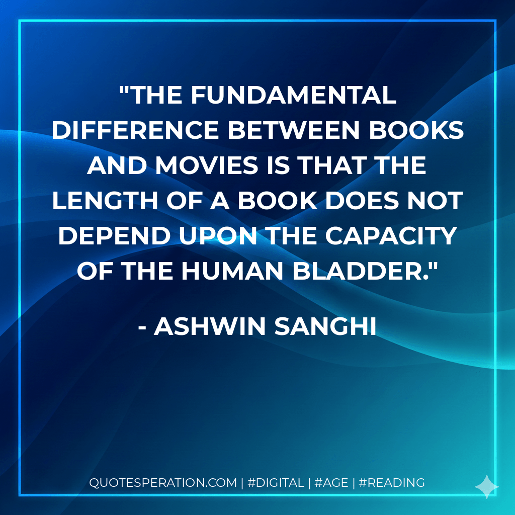 The fundamental difference between books and movies is that the length of a book does not depend upon the capacity of the human bladder. - Ashwin Sanghi