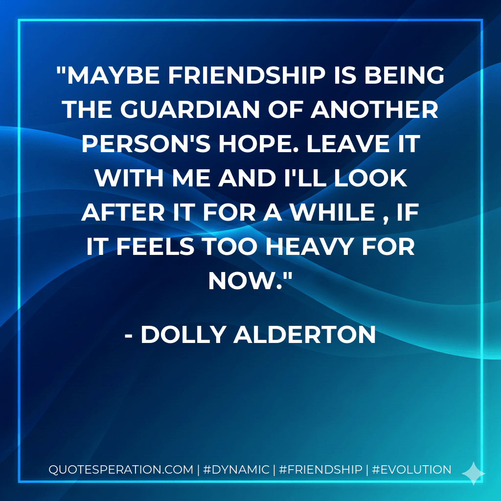 Maybe friendship is being the guardian of another person's hope. Leave it with me and I'll look after it for a while , if it feels too heavy for now. - Dolly Alderton