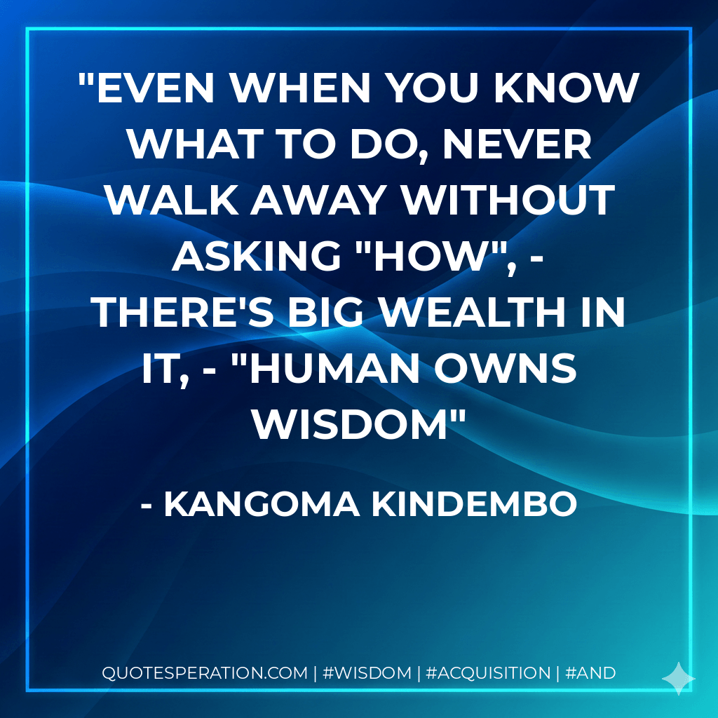 Even when you know what to do, never walk away without asking "HOW", - there's big wealth in it, - "Human Owns Wisdom - Kangoma Kindembo
