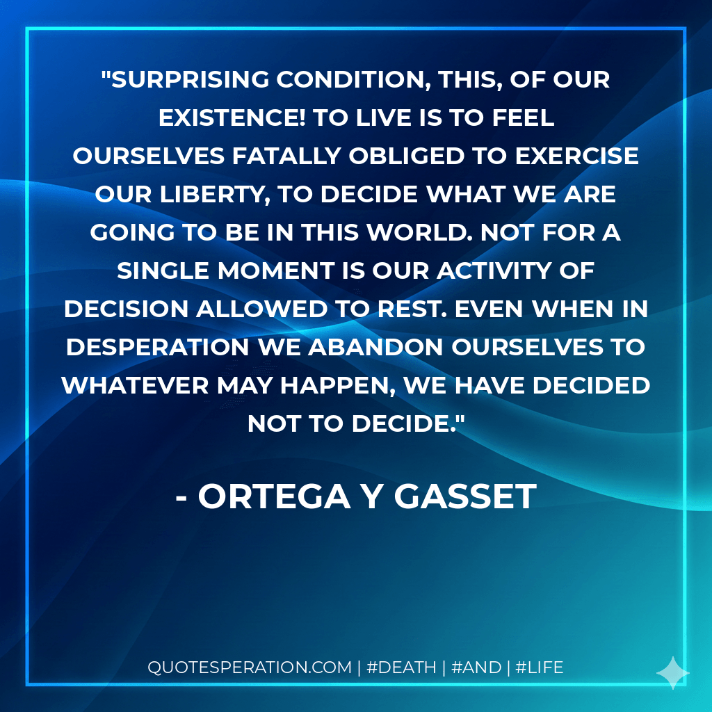 Surprising condition, this, of our existence! To live is to feel ourselves fatally obliged to exercise our liberty, to decide what we are going to be in this world. Not for a single moment is our activity of decision allowed to rest. Even when in desperation we abandon ourselves to whatever may happen, we have decided not to decide. - Ortega y Gasset