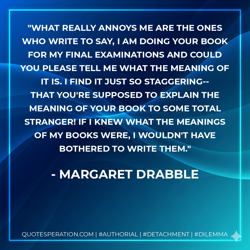 What really annoys me are the ones who write to say, I am doing your book for my final examinations and could you please tell me what the meaning of it is. I find it just so staggering--that you're supposed to explain the meaning of your book to some total stranger! If I knew what the meanings of my books were, I wouldn't have bothered to write them. - Margaret Drabble